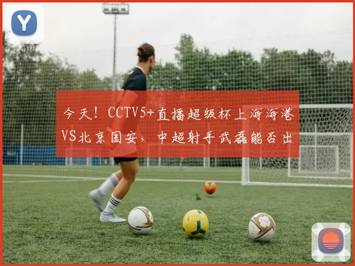 今天！CCTV5+直播超级杯上海海港VS北京国安，中超射手武磊能否出战_比赛_赛季_1
