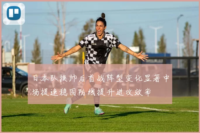 日本队换帅后首战阵型变化显著中场提速稳固防线提升进攻效率
