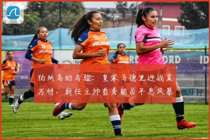 伯纳乌的考验：皇家马德里迎战莱万特，新任主帅首秀能否平息风暴？