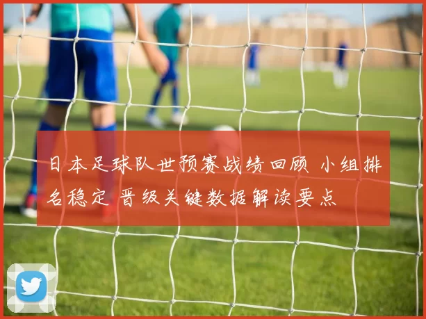 日本足球队世预赛战绩回顾 小组排名稳定 晋级关键数据解读要点
